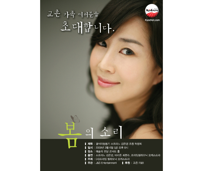 
교촌 가족 여러분을 초대합니다.
봄의 소리
- 제목 : 결식아동돕기 소프라노 김은경 초청 독창회
- 일시 : 2009년 3월 6일(금) 오후 8시
- 장소 : 예술의 전당 콘서트 홀
- 출연 : 소프라노 김은경, 바리톤 최현수, 프라임필하모니 오케스트라
- 주최 : (시)프라임 필하모니 오케스트라
- 주관 : J&S Entertainment
- 후원 : 교촌F&B
