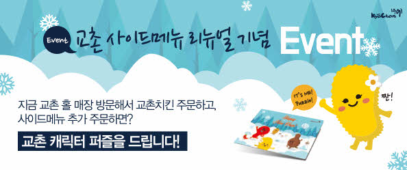 EVENT 교촌 사이드메뉴 리뉴얼 기념 EVENT
지금 교촌 홀 매장 방문해서 교촌치킨 주문하고, 사이드메뉴 추가 주문하면?
교촌 캐릭터 퍼즐을 드립니다!
IT`S ME!
Puzzle!