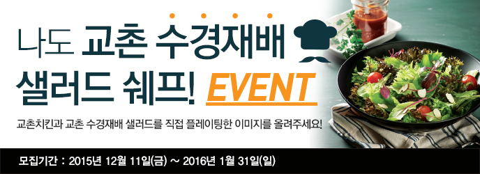 나도 교촌 수경재배 샐러드 쉐프! EVENT
교촌치킨과 교촌 수경재배 샐러드를 직접 플레이팅한 이미지를 올려주세요!
모집기간: 2015년 12월 11일(금) ~ 2016년 1월 31일(일)