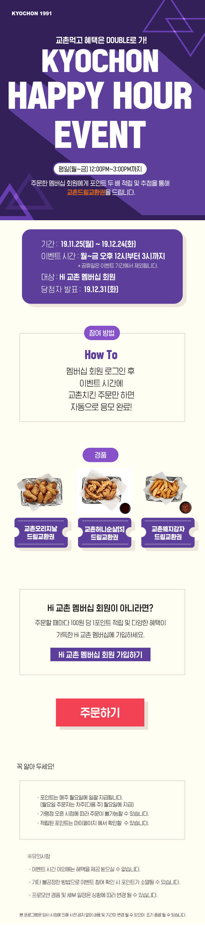 교촌먹고 혜택은 DOUBLE로 가! KYOCHON HAPPY HOUR EVENT 
평일(월~금) 12:00~3:00PM까지 주문한 멤버십 회원에게 포인트 두 배 적립 및 추첨을 통해 교촌드림교환을 드립니다. 
멤버십 회원 로그인 후 이벤트 시간에 교촌치킨 주문만 하면 자동으로 응모 완료! 
