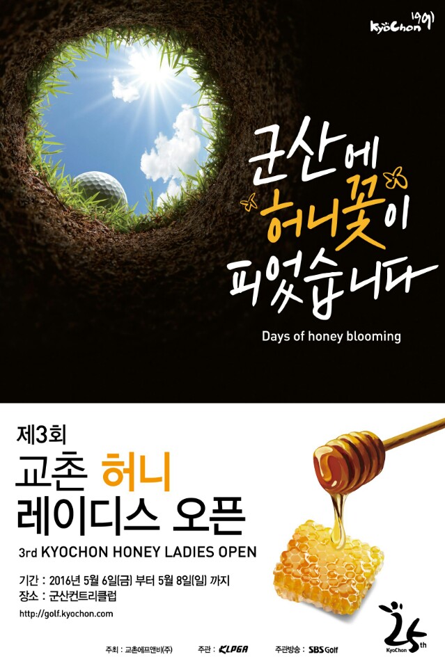 
군산에 허니꽃이 피었습니다.
Day of honey blooming
제3회 교촌 허니 레이디스 오픈
3rd KYOCHON HONEY LADIES OPEN
기간 : 2016년 5월 6일(금) 부터 5월 8일(일) 까지
장소 : 군산컨트리클럽
http://golf.kyochon.com

주최 : 교촌에프앤비(주)
주관 : KLPGA
주관방송 : SBS Golf

교촌25주년
