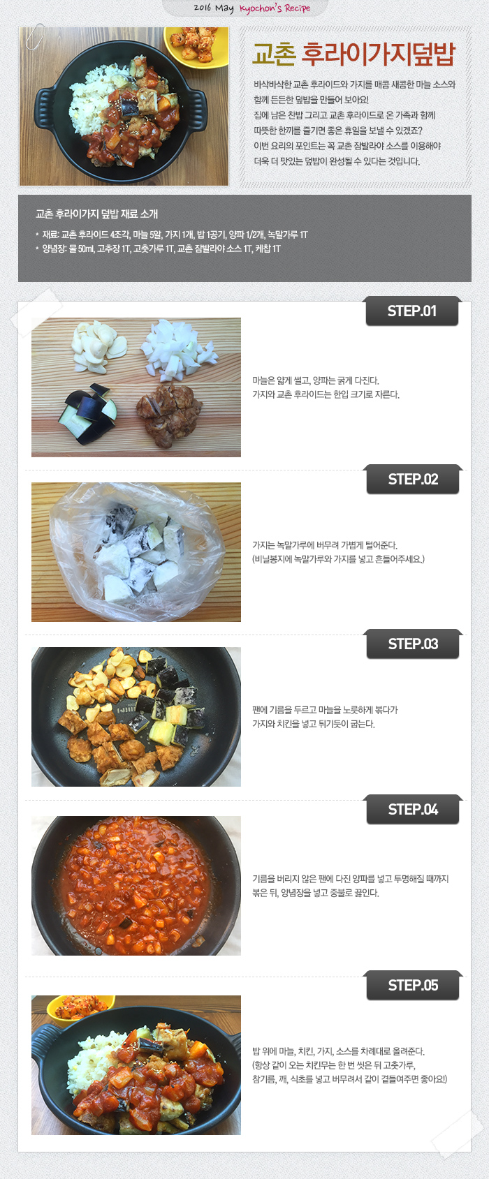 
2016 May kyochon`s Recipe
교촌 우라이가지덮밥
바삭바삭한 교촌 후라이드와 가지를 매콤 새콤한 마늘 소스와 함께 든든한 덮밥을 만들어 보아요! 집에 남은 찬밥 그리고 교촌 후라이드로 온 가족과 함께 따뜻한 한끼를 즐기면 좋은 휴일을 보낼 수 있겠죠?
이번 요리의 포인트는 꼭 교촌 잠발라야 소스를 이용해야 더욱 더 맛있는 덮밥이 완성될 수 있다는 것입니다.

교촌 후라이가지 덮밥 재료 
재료: 교촌 후라이드 4조각, 마늘 5알, 가지 1개, 밥 1공기, 양파 1/2개, 녹말가루 1T
양념장: 물 50ml, 고추장 1T, 고춧가루 1T, 교촌 잠발라야 소스 1T, 케찹 1T

STEP.01 마늘은 얇게 썰고, 양파는 굵게 다진다. 가지와 교촌 후라이드는 한입 크기로 자른다.
STEP.02 가지는 녹말가루에 버무려 가볍게 털어준다. (비닐봉지에 녹말가루와 가지를 넣고 흔들어주세요.)
STEP.03 팬에 기름을 두르고 마늘을 노릇하게 볶다가 가지와 치킨을 넣고 튀기듯이 굽는다.
STEP.04 기름을 버리지 않은 팬에 다진 양파를 넣고 투명해질 때까지 볶은 뒤, 양념장을 넣고 중불로 끓인다.
STEP.05 밥 위에 마늘, 치킨, 가지, 소스를 차례대로 올려준다. (항상 같이 오는 치킨무는 한 번 씻은 뒤 고춧가루, 참기름, 깨, 식초를 넣고 버무려서 같이 곁들여주면 좋아요!) 
