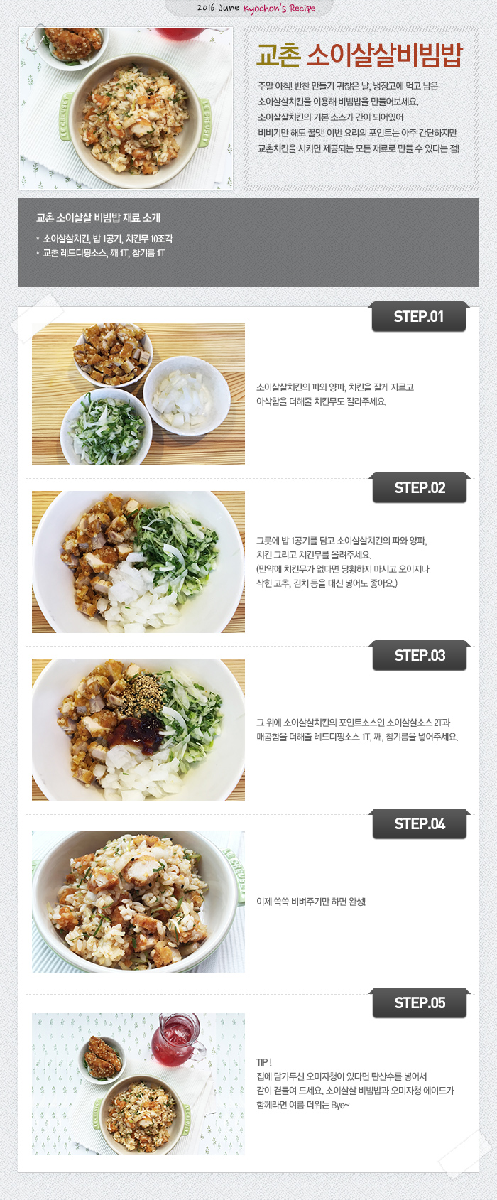 
2016 June kyochon`s Recipe
교촌 소이살살비빔밥
주말 아침! 반찬 만들기 귀찮은 날, 냉장고에 먹고 남은 소이살살치킨을 이용해 비빔밥을 만들어보세요. 
소이살살치킨의 기본 소스가 간이 되어있어 비비기만 해도 꿀맛!
이번 요리의 포인트는 아주 간단하지만 교촌치킨을 시키면 제공되는 모든 재료로 만들 수 있다는 점!

교촌 소이살살 비빔밥 재료 소개: 소이살살치킨, 밥 1공기, 치킨무 10조각, 교촌 레드디핑소스, 깨 1T, 참기름 1T

STEP.01 소이살살치킨의 파와 양파, 치킨을 잘게 자르고 아삭함을 더해줄 치킨무도 잘라주세요.
STEP.02 그릇에 밥 1공기를 담고 소이살살치킨의 파와 양파, 치킨 그리고 치킨무를 올려주세요.
(만약에 치킨무가 없다면 당황하지 마시고 오이지나 삭힌 고추, 김치 등을 대신 넣어도 좋아요.)
STEP.03 그 위에 소이살살치킨의 포인트소스인 소이살살소스 2T과 매콤함을 더해줄 레드디핑소스 1T, 깨, 참기름을 넣어주세요.
STEP.04 이제 쓱쓱 비벼주기만 하면 완성!
STEP.05 Tip! 집에 담가두신 오미자청이 있다면 탄산수를 넣어서 같이 곁들여 드세요. 소이살살 비빔밥과 오미자청 에이드가 함께라면 여름 더위는 Bye~

