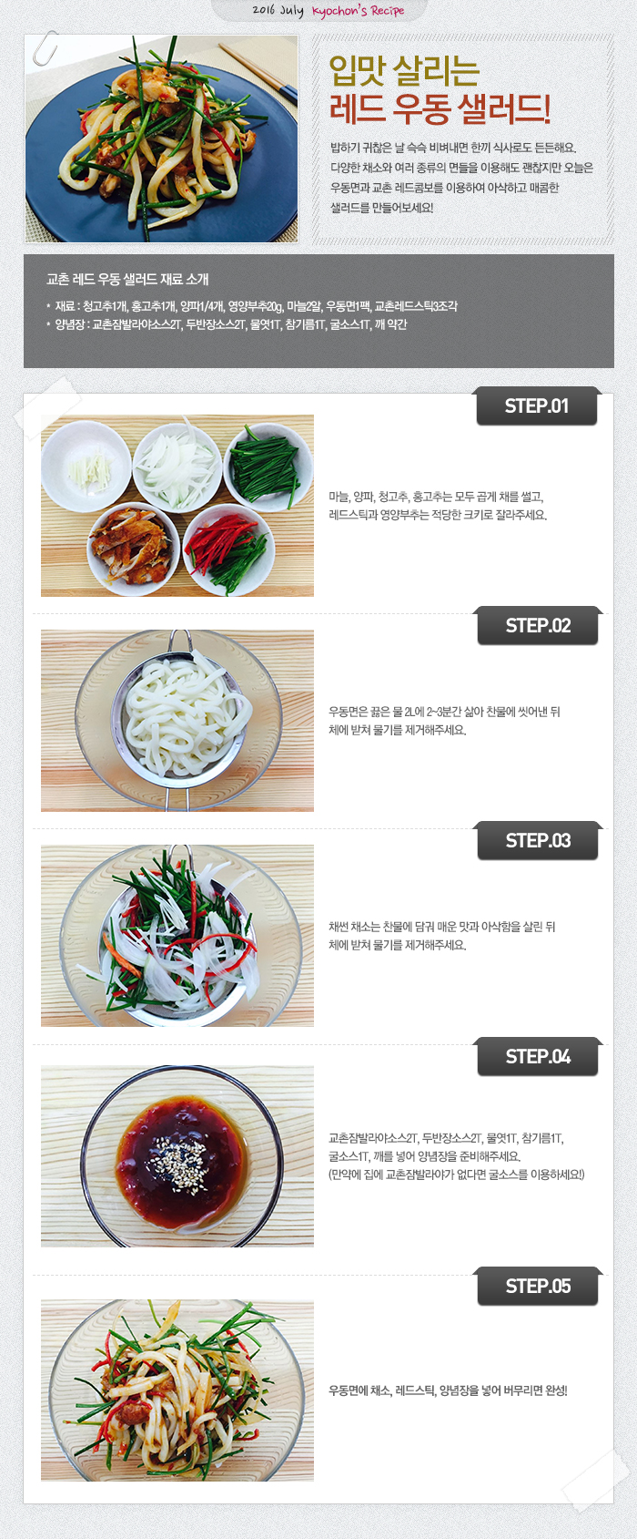 

2016 July kyochon`s Recipe
입맛 살리는 레드 우동 샐러드!
밥하기 귀찮은 날 슥슥 비벼내면 한끼 식사로도 든든해요.
다양한 채소와 다양한 면들을 이용해도 괜찮지만 오늘은 우동면과 교촌 레드 콤보를 이용하여 
아삭하고 매콤한 샐러드를 만들어 보아요!

교촌 레드 우동 샐러드 재료 소개
재료 : 청고추1개, 홍고추1, 양파1/4개, 영양부추20g, 마늘2알, 우동면1팩, 교촌레드스틱3조각
양념장 : 교촌잠발라야소스2T, 두반장소스2T, 물엿1T, 참기름1T, 굴소스1T, 깨약간

STEP1 마늘, 양파, 청고추, 홍고추는 모두 곱게 채를 썰고, 레드스틱과 영양부추는 적당한 크키로 자른다.
STEP2 우동면은 끓은 물 2L에 2~3분간 삶아 찬물에 씻어낸 뒤 체에 받쳐 물기를 제거 한다.
STEP3 채썬 채소는 찬물에 담궈 매운맛과 아삭함을 살린 뒤 체에 밭쳐 물기를 제거 한다.
STEP4 교촌잠발라야소스2T, 두반장소스2T, 물엿1T, 참기름1T, 굴소스1T, 깨를 넣어 양념장을 준비 한다.(만약에 집에 교촌잠발라야가 없다면 굴소스를 이용하세요!)
STEP5 우동면에 채소, 레드스틱, 양념장을 넣어 버무려 완성!

