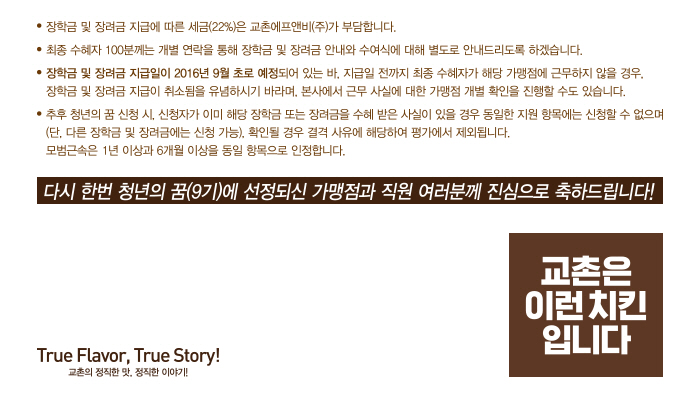 장학금 및 장려금 지급에 따른 세금(22%)는 교촌에프앤비(주)가 부담합니다. 최종 수혜자 100분께는 개별 연락을 통해 장학금 및 장려금 안내와 수여식에 대해 별도로 안내드리도록 하겠습니다. 장학금 및 장려금 지급일이 2016년 9월초로 예정되어 있는 바, 지급일 전까지 최종 수혜자가 해당 가맹점에 근무하지 않을 경우, 장학금 및 장려금 지급이 취소됨을 유념하시기 바라며, 본사에서 근무 사실에 대한 가맹점 개별 확인을 진행할 수도 있습니다. 추후 청년의 꿈 신청시, 신청자가 이미 해당 장학금 또는 장려금을 수혜 받은 사실이 있을 경우 동일한 지원 항목에는 신청할 수 없으며(단, 다른 장학금 및 장려금에는 신청 가능), 확인될 경우 결격 사유에 해당하려 평가에서 제외됩니다.모범근속은 1년 이상과 6개월 이상을 동일 항목으로 인정합니다. 다시 한번 청년의 꿈(9기)에 선정되신 가맹점과 직원 여러분께 진심으로 축하드립니다!