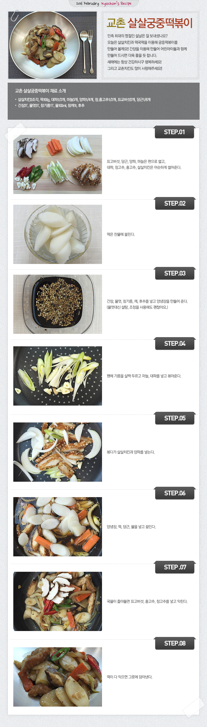 2016 February kyochon`s Recipe
교촌 살살궁중떡볶이
민족 최대의 명절인 설날은 잘 보내셨나요? 오늘은 살살치킨과 떡국떡을 이용해 궁중떡볶이를 만들어 볼께요!! 간장을 이용해 만들어 어린아이들과 함께 만들어 드시면 더욱 좋을 듯 합니다. 새해에는 항상 건강하시구 행복하세요! 그리고 교촌치킨도 많이 사랑해주세요!!
교촌 살살궁중떡볶이 재료 소개
살살치킨3조각, 떡100g, 대파1/2개, 마늘3개, 양파1/4개, 청.홍고추1/2개, 표교버섯2개, 당근1/6개
양념장 : 간장3T, 물엿3T, 참기름1T, 물100ml, 참깨1t, 후추
STEP.01 표고버섯, 당근, 양파, 마늘은 편으로 썰고, 대파, 청고추, 홍고추, 살살치킨은 어슷하게 썰어준다.
STEP.02 떡은 찬물에 불린다.
STEP.03 간장, 물엿, 참기름, 깨, 후추를 넣고 양념장을 만들어 준다.(물엿대신 설탕, 조청을 사용해도 괜찮아요.)
STEP.04 팬에 기름을 살짝 두르고 마늘, 대파를 넣고 볶아준다.
STEP.05 볶다가 살살치킨과 양파를 넣는다.
STEP.06 양념장, 떡, 당근, 물을 넣고 끓인다.
STEP.07 국믈이 졸아들면 표고버섯, 홍고추, 청고추를 넣고 익힌다.
STEP.08 떡이 다 익으면 그릇에 담아낸다.