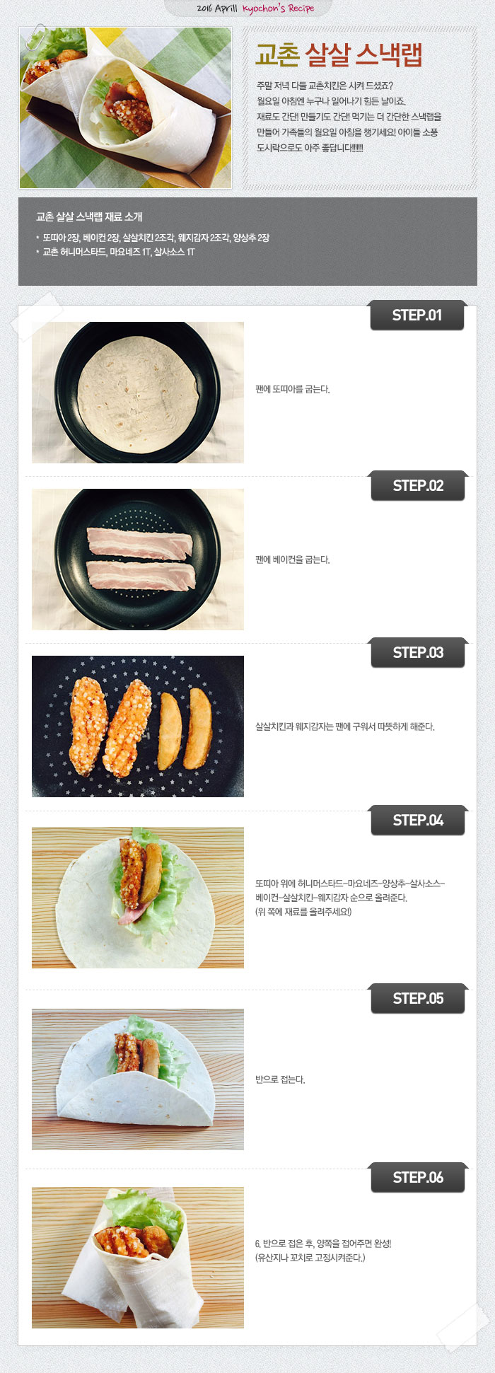 2016 April kyochon`s Recipe
교촌살살스낵랩
주말 저녁 다들 교촌치킨은 시켜 드셨죠?월요일 아침엔 누구나 일어나기 힘든 날이죠.재료도 간단! 만들기도 간단! 먹기는 더 간단한 스낵랩을 만들어 가족들의 월요일 아침을 챙기세요! 아이들 소풍 도시락으로도 아주 좋답니다!!!!!!!
교촌 살살스낵랩 재료 소개
또띠아 2장, 베이컨 2장, 살살치킨 2조각, 웨지감자 2조각, 양상추 2장, 교촌 허니머스타드, 마요네즈 1T, 살사소스 1T
STEP.01 팬에 또띠아를 굽는다.
STEP.02 팬에 베이컨을 굽는다.
STEP.03 살살치킨과 웨지감자는 팬에 구워서 따뜻하게 해준다.
STEP.04 또띠아 위에 허니머스타드-마요네즈-양상추-살사소스-베이컨-살살치킨-웨지감자 순으로 올려준다. (위 쪽에 재료를 올려주세요!)
STEP.05 반으로 접는다.
STEP.06 반으로 접은 후, 양쪽을 접어주면 완성! (유산지나 꼬치로 고정시켜준다.)